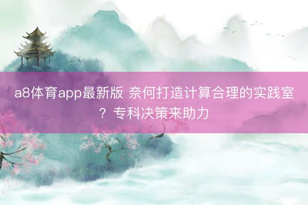 a8体育app最新版 奈何打造计算合理的实践室？专科决策来助力