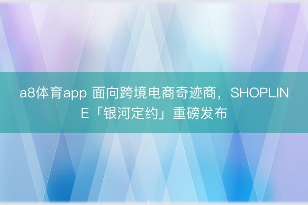 a8体育app 面向跨境电商奇迹商，SHOPLINE「银河定约」重磅发布