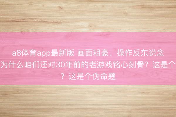a8体育app最新版 画面粗豪、操作反东说念主类，为什么咱们还对30年前的老游戏铭心刻骨？这是个伪命题