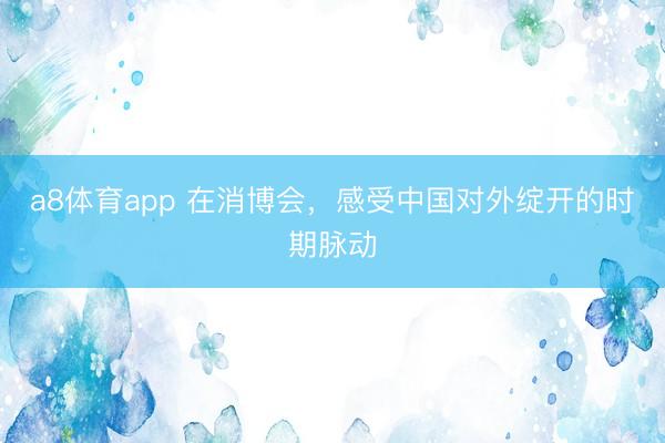 a8体育app 在消博会，感受中国对外绽开的时期脉动