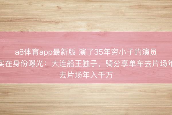 a8体育app最新版 演了35年穷小子的演员王雷，实在身份曝光：大连船王独子，骑分享单车去片场年入千万