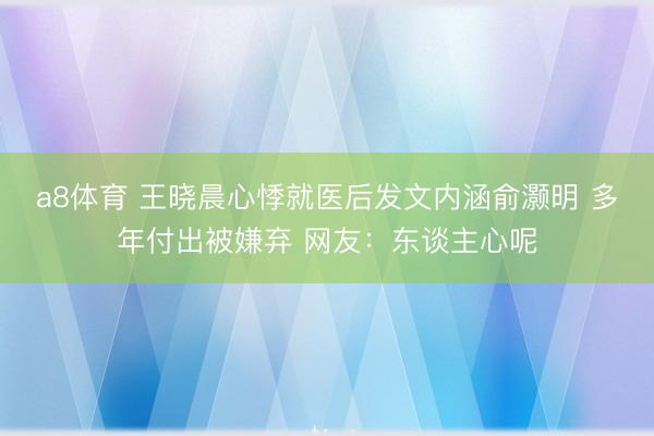 a8体育 王晓晨心悸就医后发文内涵俞灏明 多年付出被嫌弃 网友:东谈主心呢