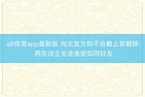 a8体育app最新版 向太发文称不会截止郭碧婷 两东谈主关连亲密如同好友