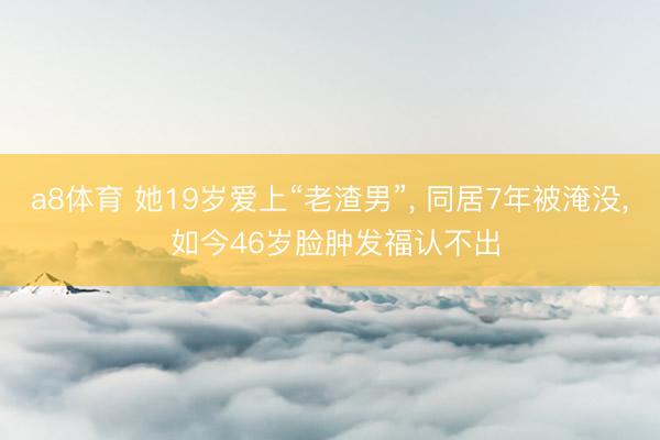 a8体育 她19岁爱上“老渣男”, 同居7年被淹没, 如今46岁脸肿发福认不出