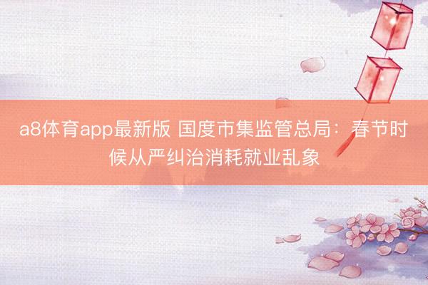 a8体育app最新版 国度市集监管总局：春节时候从严纠治消耗就业乱象
