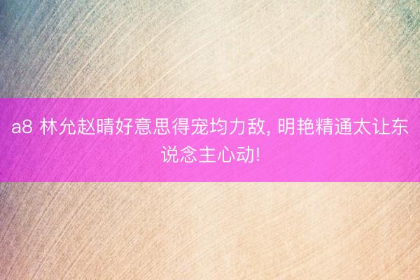 a8 林允赵晴好意思得宠均力敌, 明艳精通太让东说念主心动!