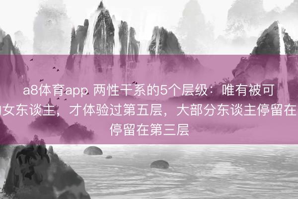 a8体育app 两性干系的5个层级：唯有被可爱过的女东谈主，才体验过第五层，大部分东谈主停留在第三层