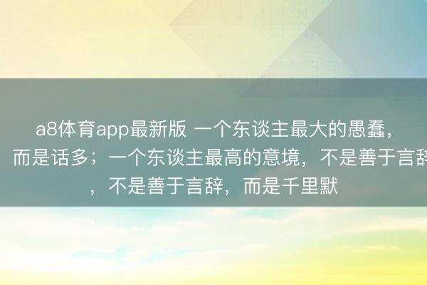 a8体育app最新版 一个东谈主最大的愚蠢，不是不争不辩，而是话多；一个东谈主最高的意境，不是善于言辞，而是千里默