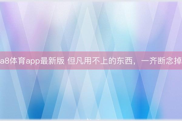 a8体育app最新版 但凡用不上的东西，一齐断念掉