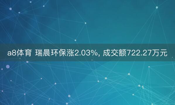 a8体育 瑞晨环保涨2.03%, 成交额722.27万元