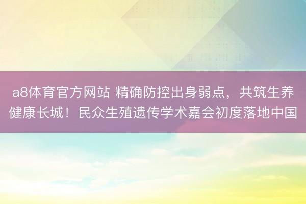 a8体育官方网站 精确防控出身弱点，共筑生养健康长城！民众生殖遗传学术嘉会初度落地中国