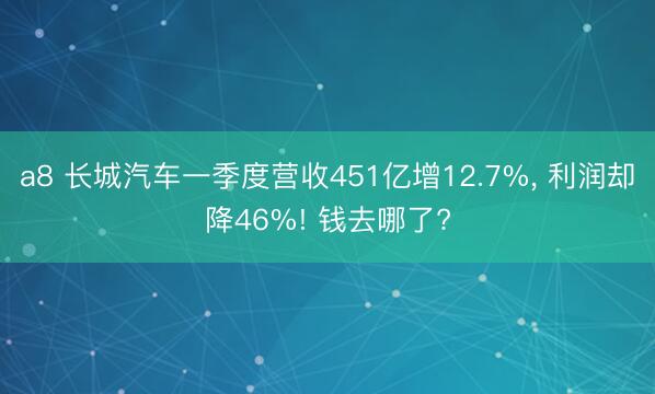 a8 长城汽车一季度营收451亿增12.7%, 利润却降46%! 钱去哪了?