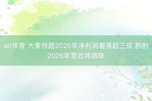 a8体育 大秦铁路2025年净利润着落超三成 斟酌2026年营收将微降