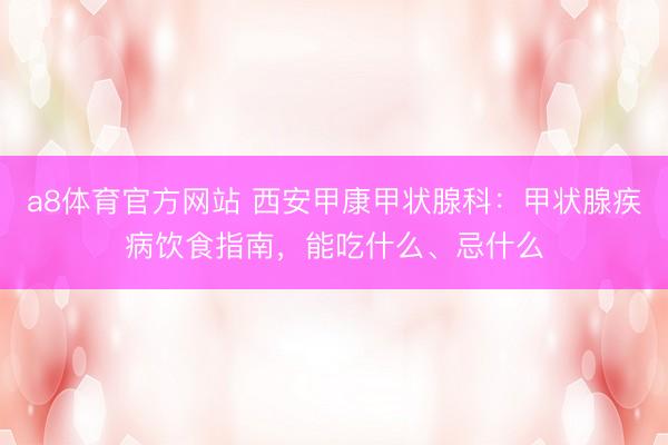 a8体育官方网站 西安甲康甲状腺科：甲状腺疾病饮食指南，能吃什么、忌什么