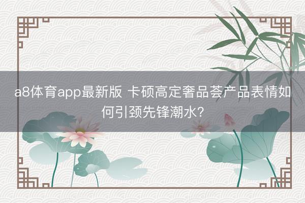 a8体育app最新版 卡硕高定奢品荟产品表情如何引颈先锋潮水？