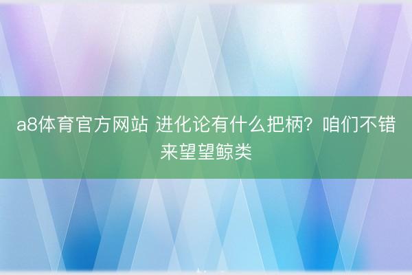a8体育官方网站 进化论有什么把柄？咱们不错来望望鲸类