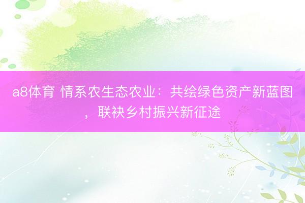 a8体育 情系农生态农业：共绘绿色资产新蓝图，联袂乡村振兴新征途