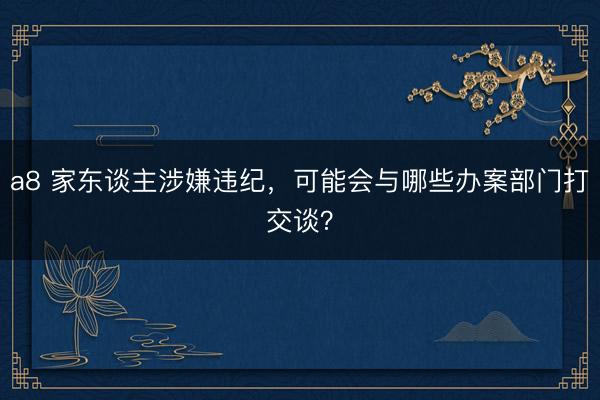 a8 家东谈主涉嫌违纪，可能会与哪些办案部门打交谈？