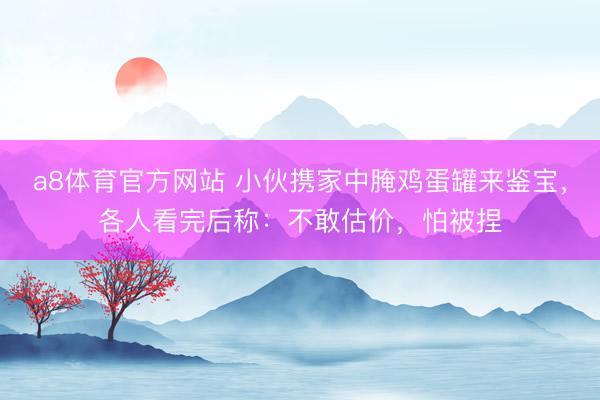 a8体育官方网站 小伙携家中腌鸡蛋罐来鉴宝，各人看完后称：不敢估价，怕被捏