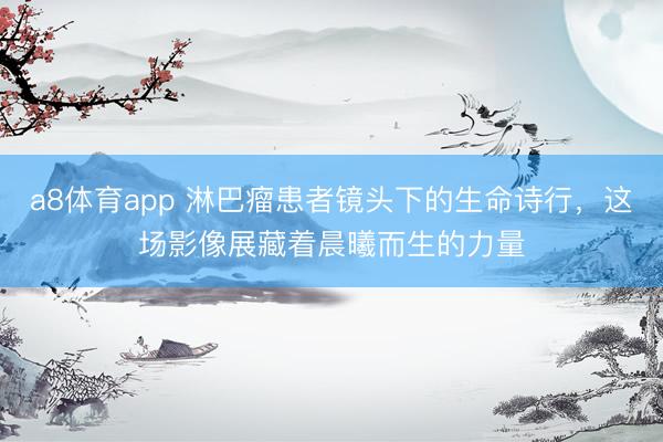 a8体育app 淋巴瘤患者镜头下的生命诗行，这场影像展藏着晨曦而生的力量