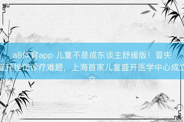 a8体育app 儿童不是成东谈主舒缓版！冒失盛开挫伤诊疗难题，上海首家儿童盛开医学中心成立