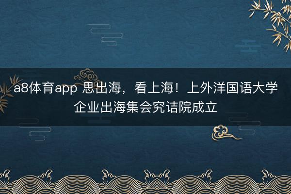 a8体育app 思出海，看上海！上外洋国语大学企业出海集会究诘院成立