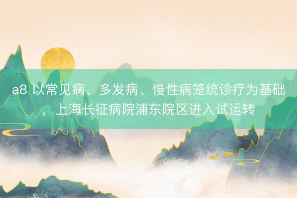 a8 以常见病、多发病、慢性病笼统诊疗为基础，上海长征病院浦东院区进入试运转