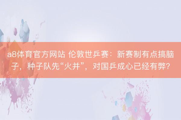 a8体育官方网站 伦敦世乒赛：新赛制有点搞脑子，种子队先“火并”，对国乒成心已经有弊？