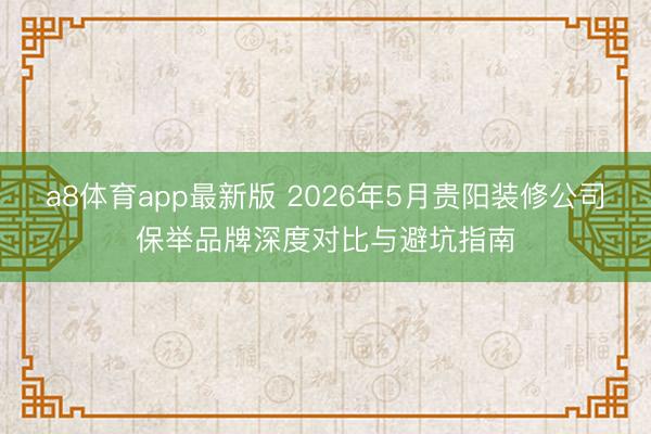 a8体育app最新版 2026年5月贵阳装修公司保举品牌深度对比与避坑指南