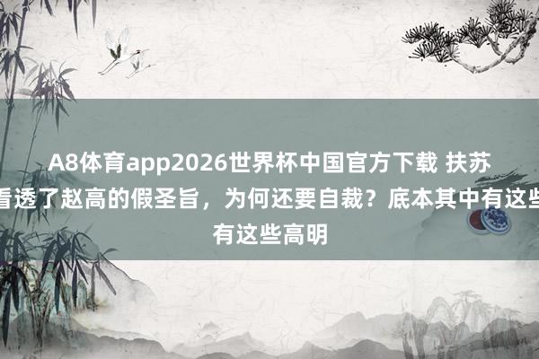A8体育app2026世界杯中国官方下载 扶苏以前看透了赵高的假圣旨,为何还要自裁?底本其中有这些高明