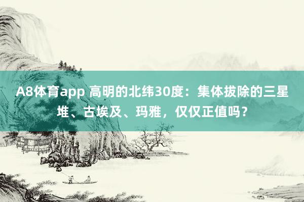 A8体育app 高明的北纬30度:集体拔除的三星堆、古埃及、玛雅,仅仅正值吗?