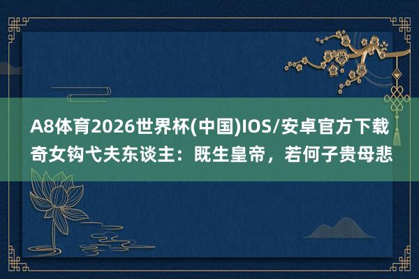 A8体育2026世界杯(中国)IOS/安卓官方下载 奇女钩弋夫东谈主：既生皇帝，若何子贵母悲