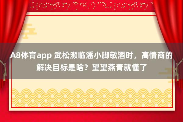 A8体育app 武松濒临潘小脚敬酒时,高情商的解决目标是啥?望望燕青就懂了