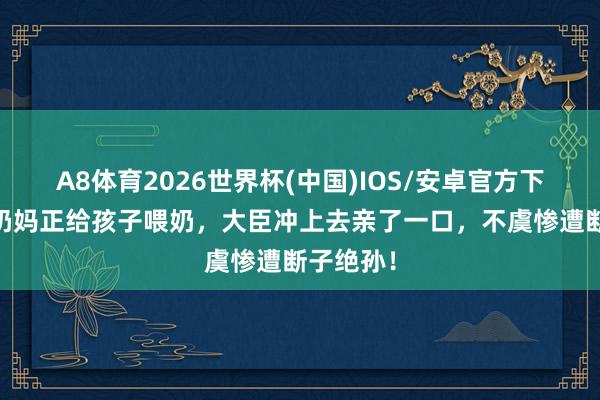 A8体育2026世界杯(中国)IOS/安卓官方下载 原创奶妈正给孩子喂奶，大臣冲上去亲了一口，不虞惨遭断子绝孙！