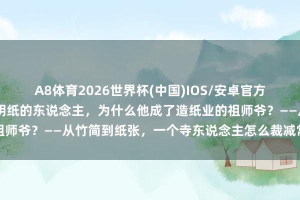 A8体育2026世界杯(中国)IOS/安卓官方下载 蔡伦不是第一个发明纸的东说念主,为什么他成了造纸业的祖师爷?——从竹简到纸张,一个寺东说念主怎么裁减常识传播的门槛