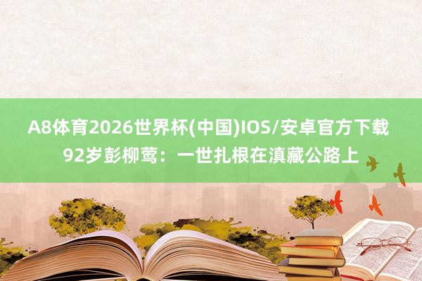 A8体育2026世界杯(中国)IOS/安卓官方下载 92岁彭柳莺:一世扎根在滇藏公路上