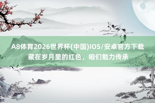 A8体育2026世界杯(中国)IOS/安卓官方下载 藏在岁月里的红色，咱们勉力传承