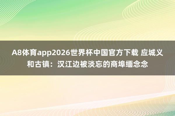 A8体育app2026世界杯中国官方下载 应城义和古镇：汉江边被淡忘的商埠缅念念