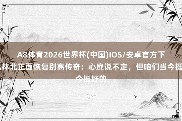 A8体育2026世界杯(中国)IOS/安卓官方下载 丛林北正面恢复别离传奇:心扉说不定,但咱们当今挺好的