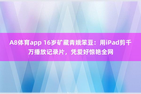 A8体育app 16岁矿藏青娥笨豆：用iPad剪千万播放记录片，凭爱好惊艳全网