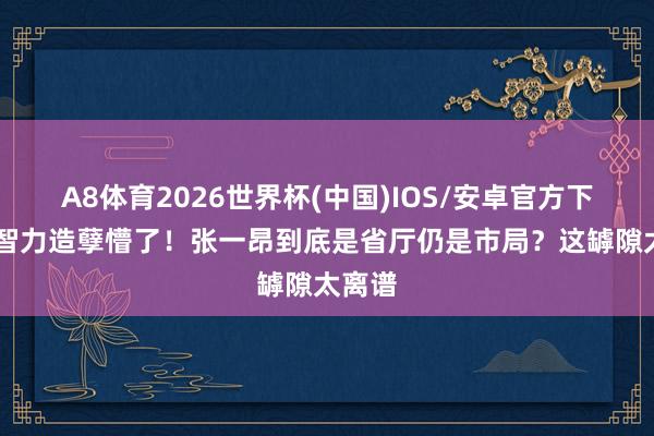 A8体育2026世界杯(中国)IOS/安卓官方下载 低智力造孽懵了!张一昂到底是省厅仍是市局?这罅隙太离谱