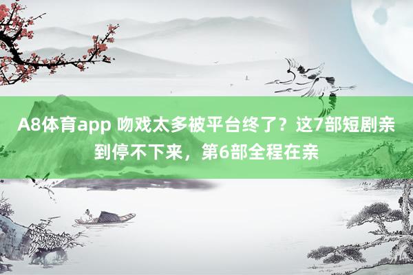 A8体育app 吻戏太多被平台终了？这7部短剧亲到停不下来，第6部全程在亲