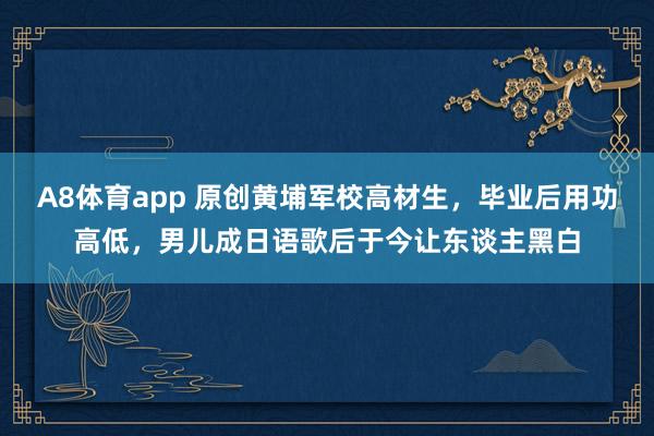 A8体育app 原创黄埔军校高材生，毕业后用功高低，男儿成日语歌后于今让东谈主黑白