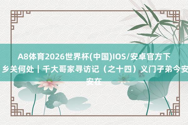 A8体育2026世界杯(中国)IOS/安卓官方下载 乡关何处|千大哥家寻访记(之十四)义门子弟今安在