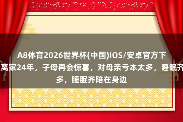 A8体育2026世界杯(中国)IOS/安卓官方下载 伍修权离家24年，子母再会惊喜，对母亲亏本太多，睡眠齐陪在身边