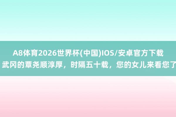 A8体育2026世界杯(中国)IOS/安卓官方下载 武冈的覃尧顺淳厚，时隔五十载，您的女儿来看您了