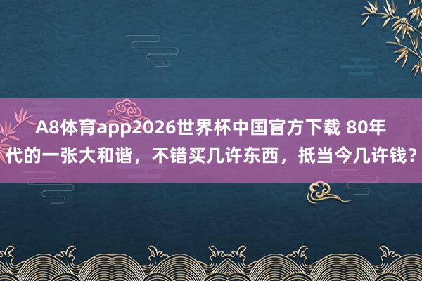 A8体育app2026世界杯中国官方下载 80年代的一张大和谐,不错买几许东西,抵当今几许钱?