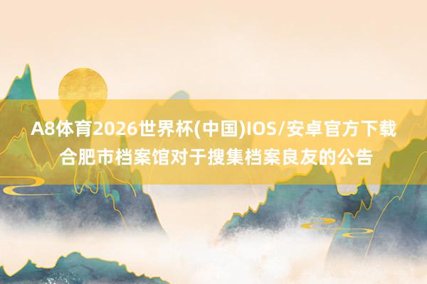 A8体育2026世界杯(中国)IOS/安卓官方下载 合肥市档案馆对于搜集档案良友的公告