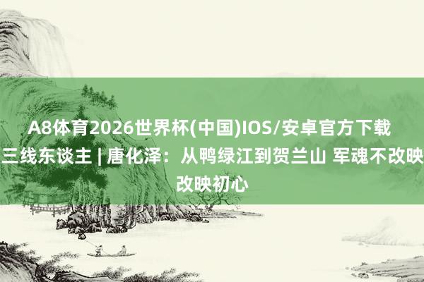 A8体育2026世界杯(中国)IOS/安卓官方下载 宁夏三线东谈主 | 唐化泽:从鸭绿江到贺兰山 军魂不改映初心