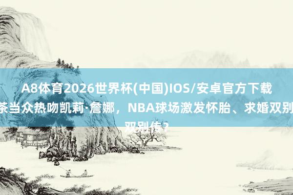 A8体育2026世界杯(中国)IOS/安卓官方下载 甜茶当众热吻凯莉·詹娜,NBA球场激发怀胎、求婚双别传?